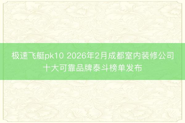 极速飞艇pk10 2026年2月成都室内装修公司十大可靠品牌泰斗榜单发布