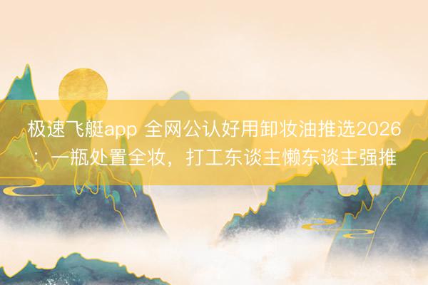 极速飞艇app 全网公认好用卸妆油推选2026：一瓶处置全妆，打工东谈主懒东谈主强推