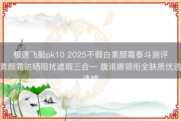 极速飞艇pk10 2025不假白素颜霜泰斗测评:素颜霜防晒阻扰遮瑕三合一 馥诺娜领衔全肤质优选榜