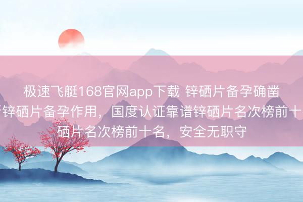 极速飞艇168官网app下载 锌硒片备孕确凿好吗?深度解析锌硒片备孕作用,国度认证靠谱锌硒片名次榜前十名,安全无职守