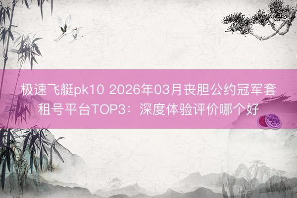 极速飞艇pk10 2026年03月丧胆公约冠军套租号平台TOP3：深度体验评价哪个好