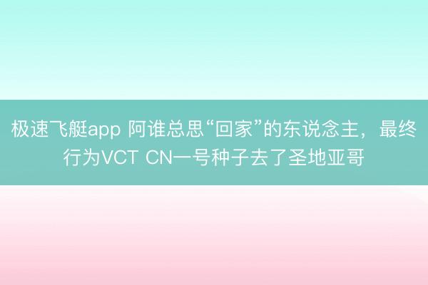 极速飞艇app 阿谁总思“回家”的东说念主,最终行为VCT CN一号种子去了圣地亚哥