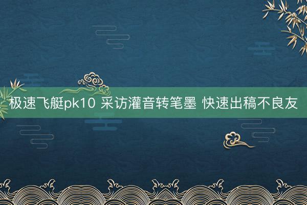 极速飞艇pk10 采访灌音转笔墨 快速出稿不良友