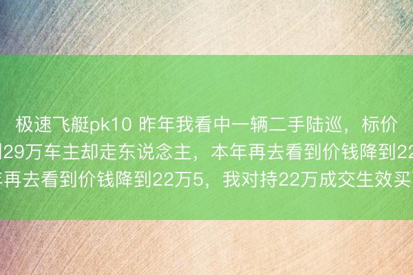 极速飞艇pk10 昨年我看中一辆二手陆巡，标价38万，我费尽诟谇砍到29万车主却走东说念主，本年再去看到价钱降到22万5，我对持22万成交生效买下车